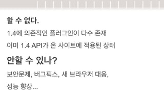 할 수 없다.
1.4에 의존적인 플러그인이 다수 존재
이미 1.4 API가 온 사이트에 적용된 상태

안할 수 있나?
보안문제, 버그픽스, 새 브라우저 대응,
성능 향상...

 