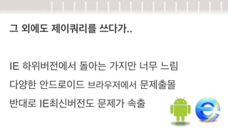 그 외에도 제이쿼리를 쓰다가..
IE 하위버전에서 돌아는 가지만 너무 느림
다양한 안드로이드 브라우저에서 문제출몰
반대로 IE최신버전도 문제가 속출

 