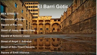 El Barri Gòtic
MEN STREETS:
Promenade of Colom
Square of Pau Vila
Street of Josep Anselm Clavé
Square of Antonio Lòpez
Street of Angel J. Baixeras
Street of Sots-Tinent Navarro
Square of Emili Vilanova
 