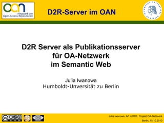 D2R-Server im OAN



D2R Server als Publikationsserver
        für OA-Netzwerk
       im Semantic Web

            Julia Iwanowa
     Humboldt-Unversität zu Berlin




                              Julia Iwanowa, AP mORE, Projekt OA-Netzwerk
                                                        Berlin, 15.10.2010
 