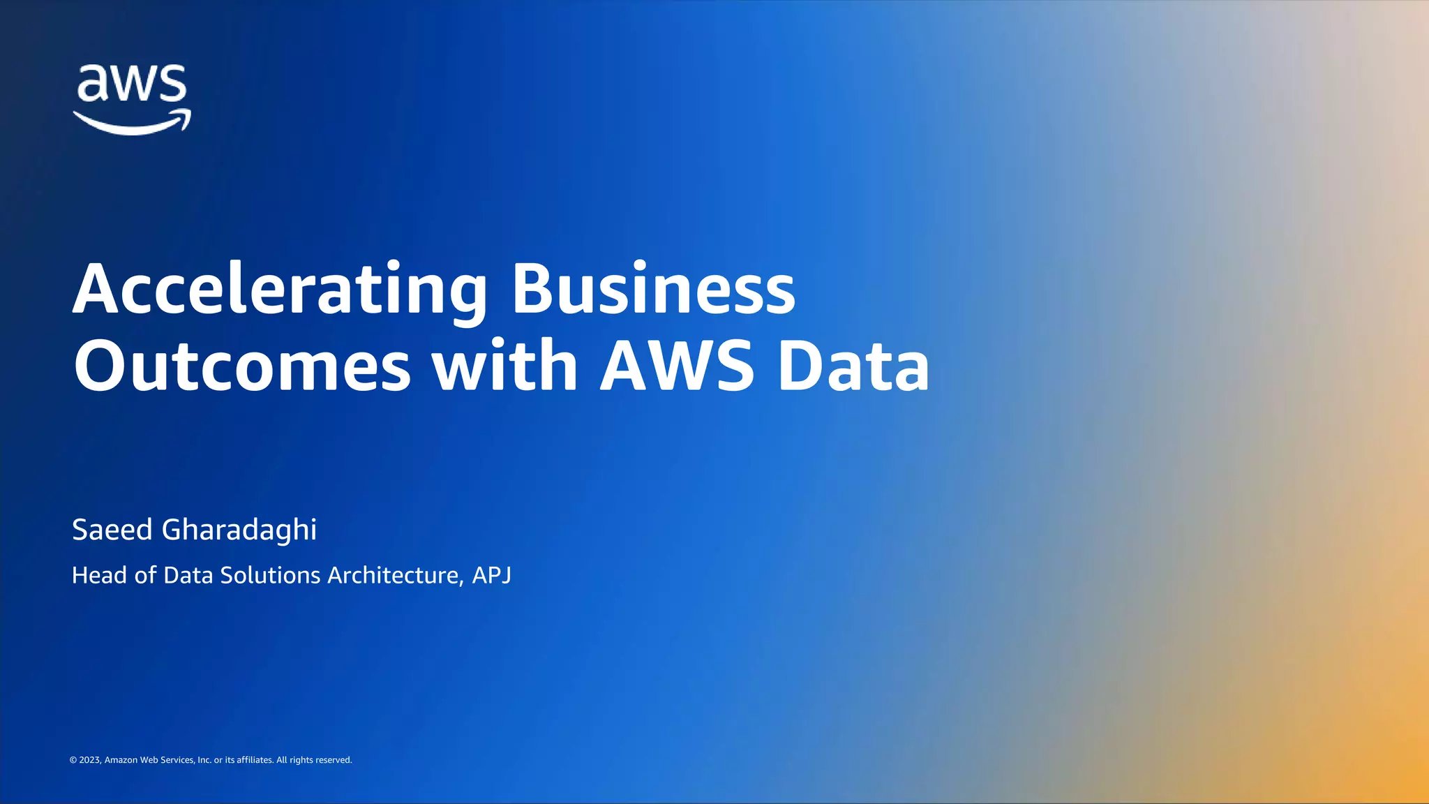 AWS DATA ROADSHOW 2023
© 2023, Amazon Web Services, Inc. or its affiliates. All rights reserved.
© 2023, Amazon Web Services, Inc. or its affiliates. All rights reserved.
Saeed Gharadaghi
Head of Data Solutions Architecture, APJ
Accelerating Business
Outcomes with AWS Data
 