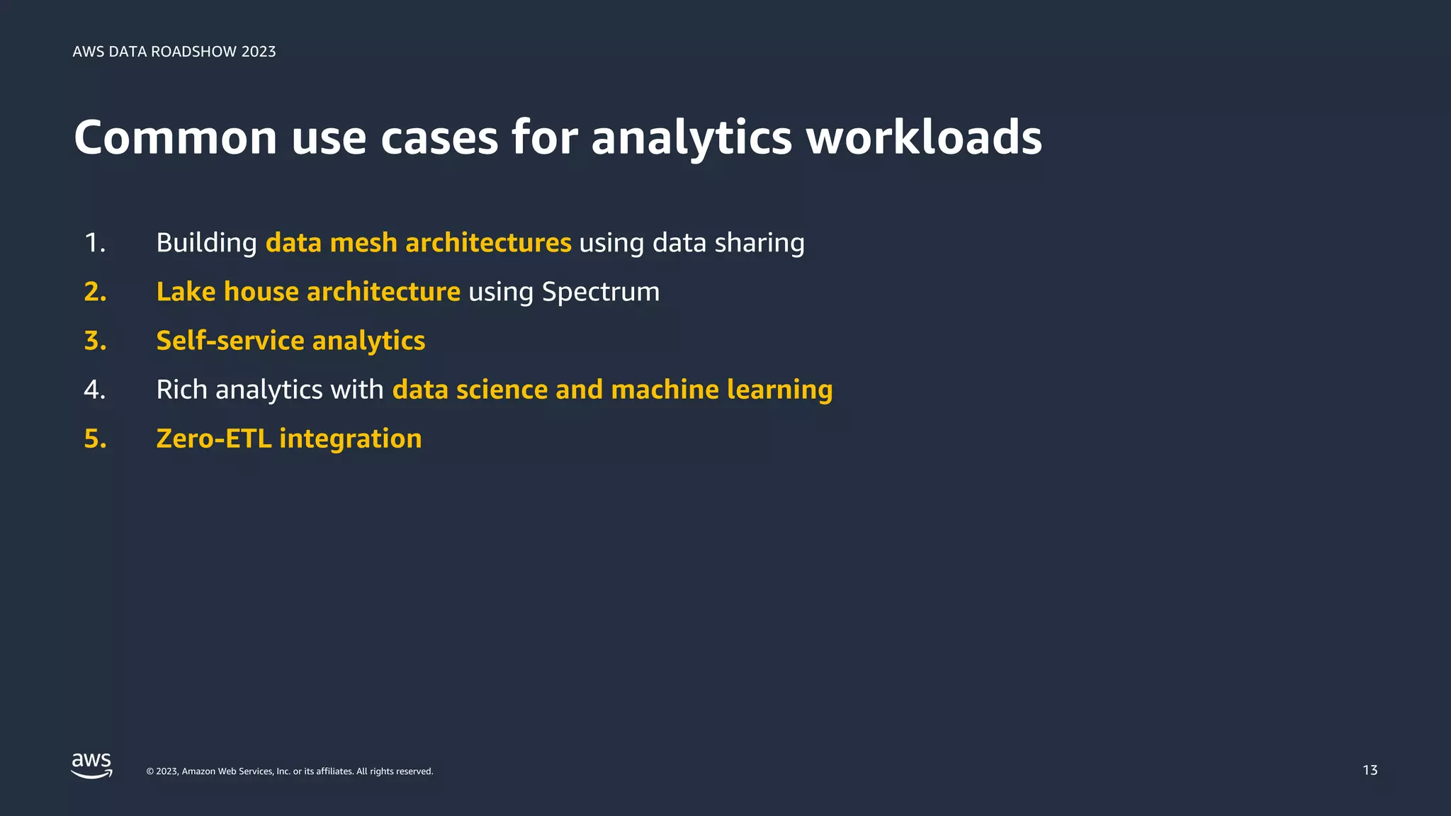 AWS DATA ROADSHOW 2023
© 2023, Amazon Web Services, Inc. or its affiliates. All rights reserved.
Common use cases for analytics workloads
13
1. Building data mesh architectures using data sharing
2. Lake house architecture using Spectrum
3. Self-service analytics
4. Rich analytics with data science and machine learning
5. Zero-ETL integration
 