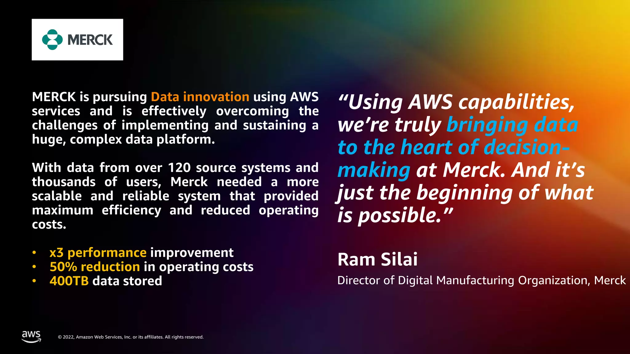 AWS DATA ROADSHOW 2023
© 2023, Amazon Web Services, Inc. or its affiliates. All rights reserved.
© 2022, Amazon Web Services, Inc. or its affiliates. All rights reserved.
“Using AWS capabilities,
we’re truly bringing data
to the heart of decision-
making at Merck. And it’s
just the beginning of what
is possible.”
Ram Silai
Director of Digital Manufacturing Organization, Merck
MERCK is pursuing Data innovation using AWS
services and is effectively overcoming the
challenges of implementing and sustaining a
huge, complex data platform.
With data from over 120 source systems and
thousands of users, Merck needed a more
scalable and reliable system that provided
maximum efficiency and reduced operating
costs.
• x3 performance improvement
• 50% reduction in operating costs
• 400TB data stored
 