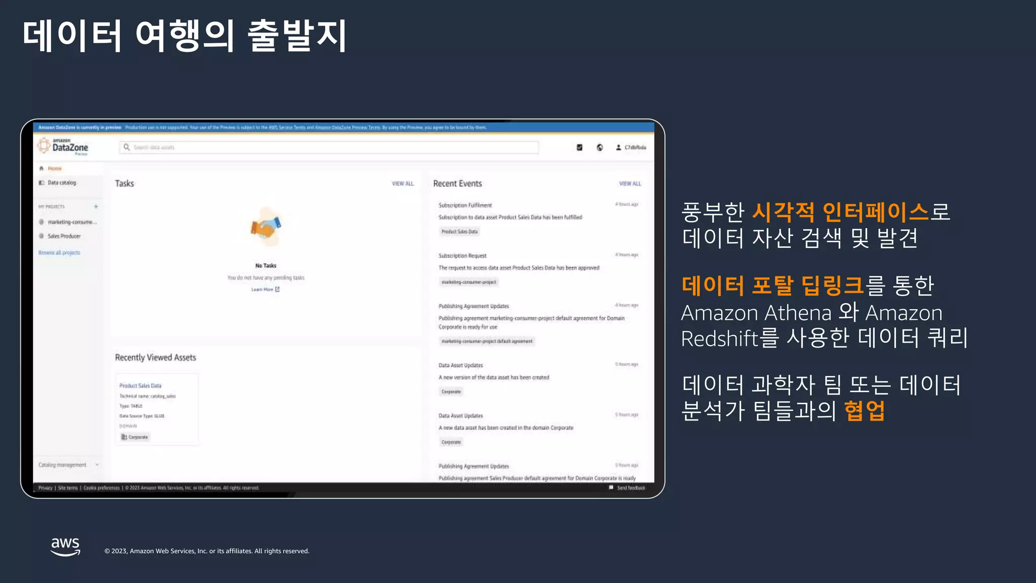 © 2023, Amazon Web Services, Inc. or its affiliates. All rights reserved.
데이터 여행의 출발지
풍부한 시각적 인터페이스로
데이터 자산 검색 및 발견
데이터 포탈 딥링크를 통한
Amazon Athena 와 Amazon
Redshift를 사용한 데이터 쿼리
데이터 과학자 팀 또는 데이터
분석가 팀들과의 협업
 