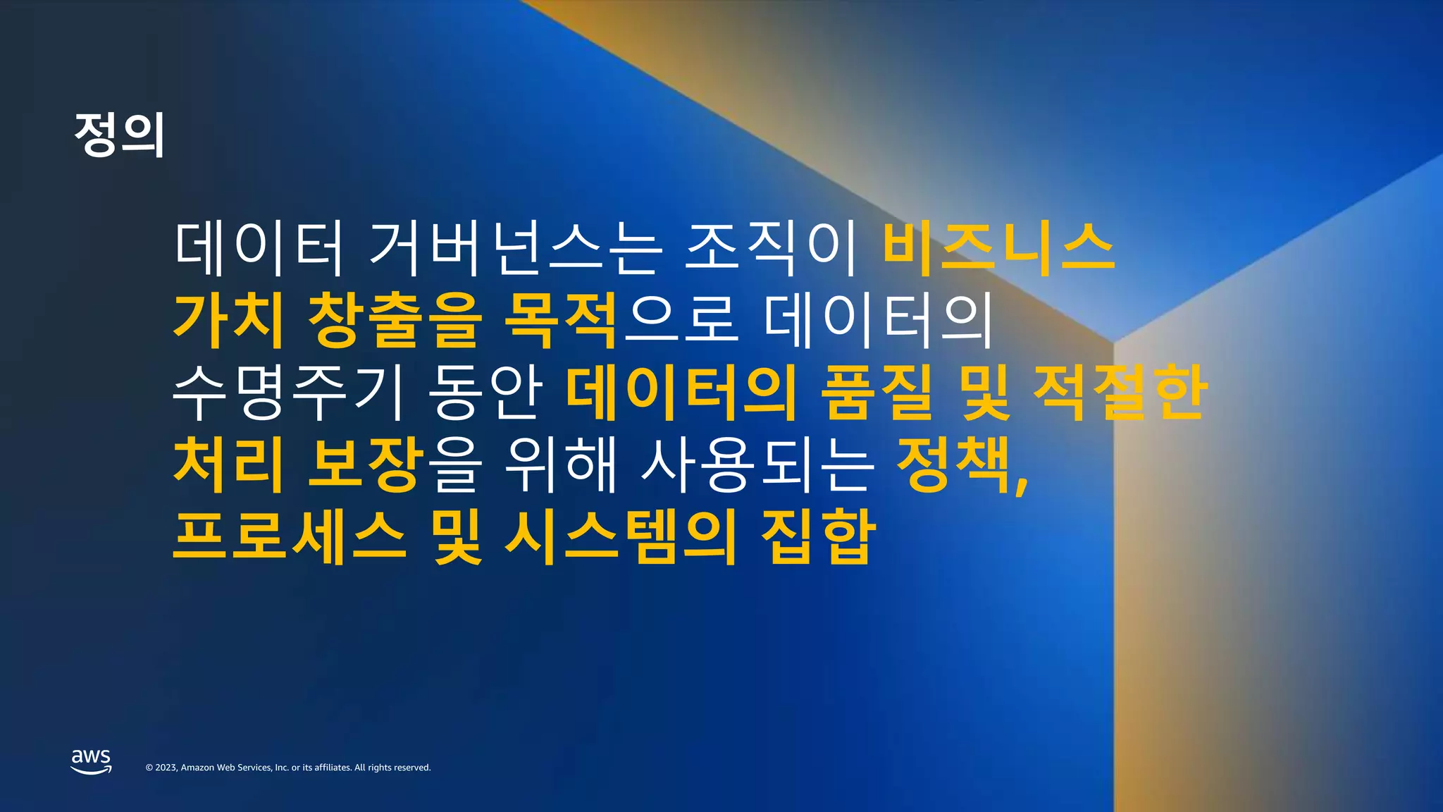 © 2023, Amazon Web Services, Inc. or its affiliates. All rights reserved.
© 2023, Amazon Web Services, Inc. or its affiliates. All rights reserved.
정의
데이터 거버넌스는 조직이 비즈니스
가치 창출을 목적으로 데이터의
수명주기 동안 데이터의 품질 및 적절한
처리 보장을 위해 사용되는 정책,
프로세스 및 시스템의 집합
 