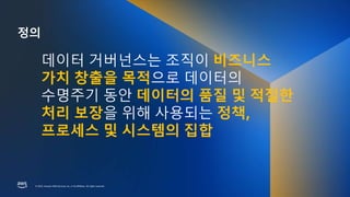 © 2023, Amazon Web Services, Inc. or its affiliates. All rights reserved.
© 2023, Amazon Web Services, Inc. or its affiliates. All rights reserved.
정의
데이터 거버넌스는 조직이 비즈니스
가치 창출을 목적으로 데이터의
수명주기 동안 데이터의 품질 및 적절한
처리 보장을 위해 사용되는 정책,
프로세스 및 시스템의 집합
 