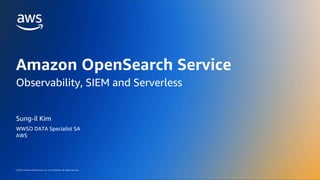 AWS DATA WEEK 2023
© 2023, Amazon Web Services, Inc. or its affiliates. All rights reserved.
© 2023, Amazon Web Services, Inc. or its affiliates. All rights reserved.
Sung-il Kim
WWSO DATA Specialist SA
AWS
Amazon OpenSearch Service
Observability, SIEM and Serverless
 