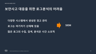 AWS DATA WEEK 2023
© 2023, Amazon Web Services, Inc. or its affiliates. All rights reserved.
보안사고 대응을 위한 로그분석의 어려움
15
다양한 시스템에서 생성된 경고 관리
로그는 여기저기 산재해 있음
많은 로그의 수집, 검색, 분석은 시간 소모적
SIEM
 