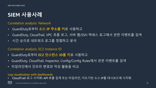 AWS DATA WEEK 2023
© 2023, Amazon Web Services, Inc. or its affiliates. All rights reserved.
SIEM 사용사례
16
Correlation analysis: Network
• GuardDuty로부터 소스 IP 주소를 키로 사용하고
• GuardDuty, CloudTrail, VPC 흐름 로그, 서버 웹/SSH 액세스 로그에서 관련 이벤트를 검색
• 시간 순으로 네트워크 로그를 정렬하고 분석
Correlation analysis: EC2 Instance ID
• GuardDuty로부터 EC2 인스턴스 ID를 키로 사용하고
• GuardDuty, CloudTrail, Inspector, Config/Config Rules에서 관련 이벤트를 검색
• 타임라인에서 인프라 변경과 악성 활동을 비교
Log visualization with dashboards
• CloudTrail 로그 시각화: API 호출 집계 또는 타임라인, 지도기반 소스 IP를 대시보드에 시각화
 