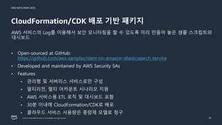 AWS DATA WEEK 2023
© 2023, Amazon Web Services, Inc. or its affiliates. All rights reserved.
CloudFormation/CDK 배포 기반 패키지
18
AWS 서비스의 Log를 이용해서 보안 모니터링을 할 수 있도록 미리 만들어 놓은 샘플 스크립트와
대시보드
• Open-sourced at GitHub:
https://github.com/aws-samples/siem-on-amazon-elasticsearch-service
• Developed and maintained by AWS Security SAs
• Features
• 관리형 및 서버리스 서비스로만 구성
• 멀티리전, 멀티 어카운트 시나리오 지원
• AWS 서비스용 ETL 로직 및 대시보드 포함
• 30분 이내에 CloudFormation/CDK로 배포
• 클라우드 서비스 사용량은 종량제 모델로 청구
 