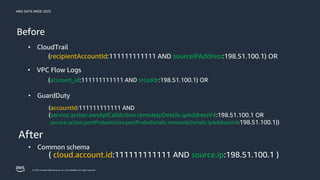 AWS DATA WEEK 2023
© 2023, Amazon Web Services, Inc. or its affiliates. All rights reserved.
Before
(recipientAccountId:111111111111 AND sourceIPAddress:198.51.100.1) OR
( cloud.account.id:111111111111 AND source.ip:198.51.100.1 )
After
• GuardDuty
• VPC Flow Logs
• CloudTrail
• Common schema
(account_id:111111111111 AND srcaddr:198.51.100.1) OR
(accountId:111111111111 AND
(service.action.awsApiCallAction.remoteIpDetails.ipAddressV4:198.51.100.1 OR
service.action.portProbeAction.portProbeDetails.remoteIpDetails.ipAddressV4:198.51.100.1))
 