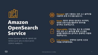 © 2022, Amazon Web Services, Inc. or its affiliates. 6
Managed: 널리 사용되는 오픈 소스 솔루션을
사용하여 운영 우수성을 높입니다.
Secure: 데이터 센터와 네트워크 아키텍처,
내장된 인증기능을 활용하여 데이터를
감사하고 보호하십시오.
Observability: 기계 학습, 경고 및 시각화를
위한 오픈 소스 솔루션을 통해 시스템의
상태를 체계적으로 감지하고 잠재적인 위협에
대응하십시오.
Cost conscious: 전략적인 업무에 시간과
자원을 최적화하세요.
Amazon
OpenSearch
Service
Amazon OpenSearch 서비스를 사용하면 운영
데이터의 실시간 검색, 모니터링 및 분석이
안전하게 가능해집니다.
 