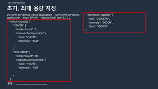 AWS DATA WEEK 2023
© 2023, Amazon Web Services, Inc. or its affiliates. All rights reserved.
aws emr-serverless create-application --name emr-serverless-
application --type 'SPARK' --release-label emr-6.10.0
--initial-capacity '{
"DRIVER": {
"workerCount": 2,
"resourceConfiguration": {
"cpu": "2vCPU",
"memory": "4GB"
}
},
"EXECUTOR": {
"workerCount": 10,
"resourceConfiguration": {
"cpu": "4vCPU",
"memory": "4GB"
}
}
}'
--maximum-capacity '{
"cpu": "200vCPU",
"memory": "200GB",
"disk": "1000GB"
}’
초기, 최대 용량 지정
 