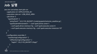 AWS DATA WEEK 2023
© 2023, Amazon Web Services, Inc. or its affiliates. All rights reserved.
aws emr-serverless start-job-run
--application-id <APPLICATION_ID>
--execution-role-arn <JOB_ROLE_ARN>
--job-driver '{
"sparkSubmit": {
"entryPoint": "s3://<S3_BUCKET>/code/pyspark/extreme_weather.py",
"sparkSubmitParameters": "--conf spark.driver.cores=1
--conf spark.driver.memory=3g --conf spark.executor.cores=4
--conf spark.executor.memory=3g --conf spark.executor.instances=10"
}
}'
--configuration-overrides '{
"monitoringConfiguration": {
"s3MonitoringConfiguration": {
"logUri": "s3://<S3_BUCKET>/logs/"
}
}
}'
Job 실행
 