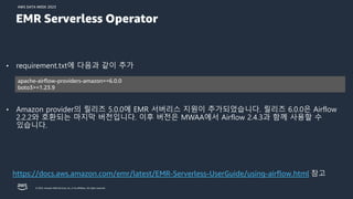 AWS DATA WEEK 2023
© 2023, Amazon Web Services, Inc. or its affiliates. All rights reserved.
• requirement.txt에 다음과 같이 추가
• Amazon provider의 릴리즈 5.0.0에 EMR 서버리스 지원이 추가되었습니다. 릴리즈 6.0.0은 Airflow
2.2.2와 호환되는 마지막 버전입니다. 이후 버전은 MWAA에서 Airflow 2.4.3과 함께 사용할 수
있습니다.
https://docs.aws.amazon.com/emr/latest/EMR-Serverless-UserGuide/using-airflow.html 참고
apache-airflow-providers-amazon==6.0.0
boto3>=1.23.9
EMR Serverless Operator
 