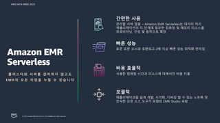 AWS DATA WEEK 2023
© 2023, Amazon Web Services, Inc. or its affiliates. All rights reserved.
간편한 사용
관리할 서버 없음 – Amazon EMR Serverless는 데이터 처리
애플리케이션의 각 단계에 필요한 컴퓨팅 및 메모리 리소스를
프로비저닝, 구성 및 동적으로 확장
빠른 성능
표준 오픈 소스와 호환되고 2배 이상 빠른 성능 최적화 런타임
포괄적
애플리케이션을 쉽게 개발, 시각화, 디버깅 할 수 있는 노트북 및
친숙한 오픈 소스 도구가 포함된 EMR Studio 포함
비용 효율적
사용한 컴퓨팅 시간과 리소스에 대해서만 비용 지불
Amazon EMR
Serverless
클 러 스 터 와 서 버 를 관 리 하 지 않 고 도
E M R 의 모 든 이 점 을 누 릴 수 있 습 니 다
 