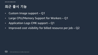 AWS DATA WEEK 2023
© 2023, Amazon Web Services, Inc. or its affiliates. All rights reserved.
최근 출시 기능
• Custom Image support – Q1
• Large CPU/Memory Support for Workers – Q1
• Application Logs CMK support – Q1
• Improved cost visibility for billed resource per job – Q2
 