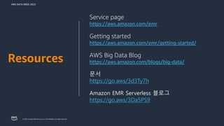 AWS DATA WEEK 2023
© 2023, Amazon Web Services, Inc. or its affiliates. All rights reserved.
Service page
https://aws.amazon.com/emr
Getting started
https://aws.amazon.com/emr/getting-started/
AWS Big Data Blog
https://aws.amazon.com/blogs/big-data/
문서
https://go.aws/3d3Ty7h
Amazon EMR Serverless 블로그
https://go.aws/3Da5PS9
Resources
 