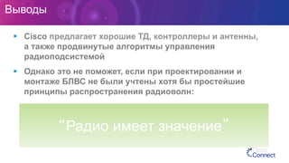 Выводы
§  Cisco предлагает хорошие ТД, контроллеры и антенны,
а также продвинутые алгоритмы управления
радиоподсистемой
§  Однако это не поможет, если при проектировании и
монтаже БЛВС не были учтены хотя бы простейшие
принципы распространения радиоволн:
“Радио имеет значение”
 