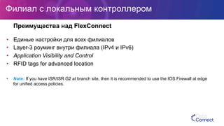 Филиал с локальным контроллером
•  Единые настройки для всех филиалов
•  Layer-3 роуминг внутри филиала (IPv4 и IPv6)
•  Application Visibility and Control
•  RFID tags for advanced location
•  Note: If you have ISR/ISR G2 at branch site, then it is recommended to use the IOS Firewall at edge
for unified access policies.
Преимущества над FlexConnect
 