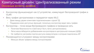 Кампусный дизайн: Централизованный режим
Основные аспекты дизайна
•  Контроллер функционирует как L2 устройство, коммутирует беспроводной трафик в
VLAN
•  Весь трафик централизован и передается через WLC
•  Даже между двумя клиентами подключенными к одной ТД
•  Поддержка всех доступных функций, поскольку контроллер видит весь трафик
•  Контроллер – точка входа беспроводного трафика в проводную сеть
•  Политики безопасности и QoS могут быть легко централизованы
•  Легко масштабируется добавлением контроллеров в центральной локации (ЦОД)
•  Не требуется настройка портов доступа коммутаторов к которым подключены АР
•  Рекомендуется L2 роуминг между контроллерами
•  Меньше объем трафика между контроллерами
 
