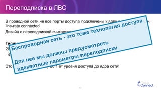 Переподписка в ЛВС
В проводной сети не все порты доступа подключены к ядру сети на скорости
line-rate connected
Дизайн с переподпиской считается нормальным
Типичные примеры переподписки:
20:1 на коммутаторах доступа
4:1 на коммутаторах распределения
Это дает переподписку 80:1 от уровня доступа до ядра сети!
26
Беспроводная сеть - это тоже технология доступа
Для нее мы должны предусмотреть
адекватные параметры переподписки
 