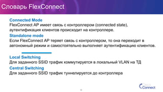 Словарь FlexConnect
30
Connected Mode
FlexConnect АР имеет связь с контроллером (connected state),
аутентификация клиентов происходит на контроллере.
Standalone mode
Если FlexConnect АР теряет связь с контроллером, то она переходит в
автономный режим и самостоятельно выполняет аутентификацию клиентов.
Local Switching
Для заданного SSID трафик коммутируется в локальный VLAN на ТД
Central Switching
Для заданного SSID трафик туннелируется до контроллера
 