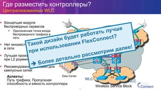 Где разместить контроллеры?
Централизованные WLC
33
§  Концепция модуля
беспроводных сервисов
§  Однозначная точка входа
беспроводного трафика в
сеть
§  Нет множества Wireless VLAN
в сети
§  Лучшая производительность
при L2 роуминге
§  Рекомендованный дизайн для
кампусных сетей
L3
SiSi SiSiSiSi SiSi
Core
L3L3
Data Center
SiSi
SiSi
WLC
WLC
Wireless Service Block
SiSi SiSi
L2
SiSi SiSi
Аспекты:
Путь трафика, Пропускная
способность и емкость контроллера
Такой дизайн будет работать лучше
при использовании FlexConnect?
è Более детально рассмотрим далее!
 