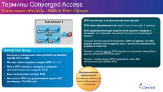 Термины Converged Access
Логические объекты– Switch Peer Groups
Sub-Domain 1
MAMA
MC
MAMA
SPG-A
•  Состоит из нескольких Catalyst 3x50 как Mobility
Agents (Mas) и MC
•  Осуществляет роуминг внутри SPG (L2 / L3)
•  MAs в SPG связаны «каждый с каждым»
(автоматически при создании SPG)
•  Быстрый роуминг внутри SPG
•  Несколько SPG под управлением одного МС
формируют Sub-Domain
Switch Peer Group
SPG логическая, а не физическая конструкция
SPG может формироваться через Layer 2 или Layer 3 границы
SPG предназначена для ограничения роуминг трафика в
сегменте, что повышает производительность и оптимизирует
роуминг
Текущая рекомендация формировать SPG на здание, на этаж
внутри здания, или на другие зоны, где высока вероятность
роуминга клиентов
Роуминг трафика внутри SPG передается напрямую между МА в
данном SPG (CAPWAP full mesh)
Роуминг трафик между SPG передается через МС,
обслуживающий данные SPG
Иерархическая
Архитектура
оптимизирована для
масштабируемости
и роуминга
 