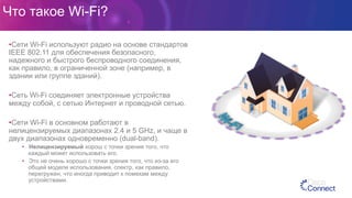 Что такое Wi-Fi?
• Сети Wi-Fi используют радио на основе стандартов
IEEE 802.11 для обеспечения безопасного,
надежного и быстрого беспроводного соединения,
как правило, в ограниченной зоне (например, в
здании или группе зданий).
• Сеть Wi-Fi соединяет электронные устройства
между собой, с сетью Интернет и проводной сетью.
• Сети Wi-Fi в основном работают в
нелицензируемых диапазонах 2.4 и 5 GHz, и чаще в
двух диапазонах одновременно (dual-band).
•  Нелицензируемый хорош с точки зрения того, что
каждый может использовать его.
•  Это не очень хорошо с точки зрения того, что из-за его
общей модели использования, спектр, как правило,
перегружен, что иногда приводит к помехам между
устройствами.
 