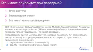 Кто имеет приоритет при передаче?
1.  Точка доступа
2.  Беспроводной клиент
3.  Все имеют одинаковый приоритет
47
802.11 использует CSMA/CA (Carrier Sense Multiple Access)/Collision Avoidance
модель, в которой устройства (AP или клиенты) избегают коллизий начиная
передачу только убедившись, что канал свободен.
Предлагались другие методы доступа, которые позволяли АР организовать
доступ к каналу в структурированном виде, но широкого практического
применения они не имеют.
1.  Legacy Point Coordination Function (PCF)
2.  802.11e Hybrid Controlled Channel Access (HCCA)
 