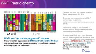Wi-Fi Радио спектр
Wi-Fi это “не лицензируемый” сервис
Он начинался в диапазоне ISM Industrial Scientific Medical
где не требовалось лицензировать устройства с таким
малым радиусом действия.
Первые частоты доступные для Wi-Fi
были в диапазоне 2.4 GHz
С ростом популярности сетей Wi-Fi
регуляторы выделили
дополнительные частоты в диапазоне
5 GHz.
Частоты в которых работает Wi-Fi
используются и другими сервисами,
например радиолокация.
В диапазоне 5GHz доступно больше
частот, но используется механизм для
совместной работы с лицензируемыми
сервисом (RADAR) RAdio Detection And
Ranging который называется (DFS)
Dynamic Frequency Selection
(метод автоматического выбора
канала)
2.4 GHz 5 GHz
 