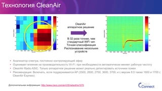 Технология CleanAir
•  Анализатор спектра, постоянно контролирующий эфир
•  Оценивает влияние на производительность Wi-Fi; при необходимости автоматически меняет рабочую частоту
•  CleanAir Radio ASIC: Только аппаратное решение может реально детектировать источники помех
•  Рекомендация: Включать, если поддерживается AP (3500, 2600, 2700, 3600, 3700; и с версии 8.0 также 1600 и 1700 с
CleanAir Express)
Дополнительная информация: http://www.cisco.com/en/US/netsol/ns1070
•  В 32 раза точнее, чем
стандартный WiFi чип
•  Точная классификация
•  Распознавание нескольких
устройств
•  CleanAir
•  аппаратное решение
 