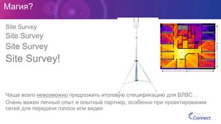 Магия?
Site Survey
Site Survey
Site Survey
Site Survey!
Чаще всего невозможно предложить итоговую спецификацию для БЛВС…
Очень важен личный опыт и опытный партнер, особенно при проектировании
сетей для передачи голоса или видео
 