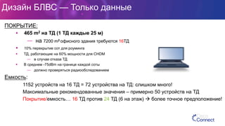 Дизайн БЛВС — Только данные
ПОКРЫТИЕ:
§  465 m2 на ТД (1 ТД каждые 25 м)
—  на 7200 m2 офисного здания требуются 16ТД
§  10% перекрытие сот для роуминга
§  ТД, работающие на 60% мощности для CHDM
—  в случае отказа ТД
§  В среднем -75dBm на границе каждой соты
—  должно проверяться радиообследованием
Емкость:
1152 устройств на 16 ТД = 72 устройства на ТД: слишком много!
Максимальные рекомендованные значения – примерно 50 устройств на ТД
Покрытие/емкость… 16 ТД против 24 ТД (6 на этаж) à более точное предположение!
 