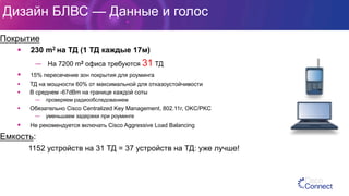 Дизайн БЛВС — Данные и голос
Покрытие
§  230 m2 на ТД (1 ТД каждые 17м)
—  На 7200 m2 офиса требуются 31 ТД
§  15% пересечение зон покрытия для роуминга
§  ТД на мощности 60% от максимальной для отказоустойчивости
§  В среднем -67dBm на границе каждой соты
—  проверяем радиообследованием
§  Обязательно Cisco Centralized Key Management, 802.11r, OKC/PKC
—  уменьшаем задержки при роуминге
§  Не рекомендуется включать Cisco Aggressive Load Balancing
Емкость:
1152 устройств на 31 ТД = 37 устройств на ТД: уже лучше!
 