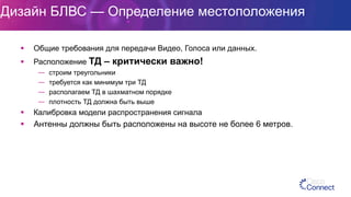 Дизайн БЛВС — Определение местоположения
§  Общие требования для передачи Видео, Голоса или данных.
§  Расположение ТД – критически важно!
—  строим треугольники
—  требуется как минимум три ТД
—  располагаем ТД в шахматном порядке
—  плотность ТД должна быть выше
§  Калибровка модели распространения сигнала
§  Антенны должны быть расположены на высоте не более 6 метров.
 