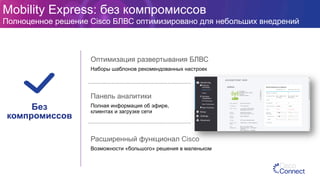 Панель аналитики
Полная информация об эфире,
клиентах и загрузке сети
Оптимизация развертывания БЛВС
Наборы шаблонов рекомендованных настроек
Расширенный функционал Cisco
Возможности «большого» решения в маленьком
Без
компромиссов
Mobility Express: без компромиссов
Полноценное решение Cisco БЛВС оптимизировано для небольших внедрений
 
