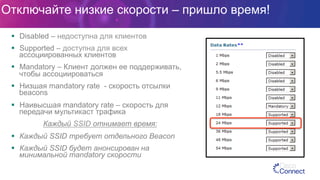 Отключайте низкие скорости – пришло время!
§  Disabled – недоступна для клиентов
§  Supported – доступна для всех
ассоциированных клиентов
§  Mandatory – Клиент должен ее поддерживать,
чтобы ассоциироваться
§  Низшая mandatory rate - скорость отсылки
beacons
§  Наивысшая mandatory rate – скорость для
передачи мультикаст трафика
Каждый SSID отнимает время:
§  Каждый SSID требует отдельного Beacon
§  Каждый SSID будет анонсирован на
минимальной mandatory скорости
 