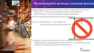 Не монтируйте антенны слишком высоко
Общее правило заключается в том, чтобы не располагать антенны
выше 3м, т.к. эта высота оптимальна как с точки зрения
радиопокрытия, так и алгоритмов позиционирования
Антенна не должна монтироваться выше 6 метров.
Если это необходимо, то есть варианты
но нужна консультация специалиста
В каждом случае нужно со всех сторон оценить реальную
необходимость применения внешних антенн, т.к. в данном случае
стоимость проекта существенно возрастает.
2.4 ГГц
 