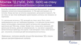 Монтаж ТД (1x00, 2x00, 3x00) на стену
Правильная ориентация диполей в этом случае
91
Если Вы планируете использовать расширенный функционал, например,
передачу голоса или позиционирование, то ТД надо монтировать на
потолке. Когда монтаж на потолок невозможен, допускается повесить ТД
на стену, но при этом необходимо ориентировать антенны как показано на
картинках
Т.к. дипольные антенны у ТД, висящей на стене, могут быть легко
преднамеренно или нет переориентированы, то в данном случае имеет
смысл использовать панельные (patch) антенны или специальные
крепления для ТД (след. слайд). Кроме того, стены могут искажать ДН
дипольной антенны, делая ее направленной, т.к. они могут содержать
металлическую арматуру или каркас. Сам материал стены также вносит
доп. затухание, искажающее ДН всенаправленной антенны.
Замечание: потолок всегда лучше для монтажа ТД с точки
зрения распространения сигнала.
 