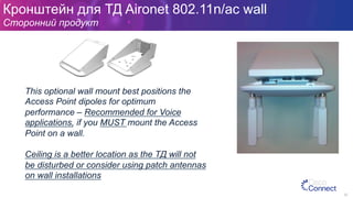 Кронштейн для ТД Aironet 802.11n/ac wall
Сторонний продукт
92
This optional wall mount best positions the
Access Point dipoles for optimum
performance – Recommended for Voice
applications, if you MUST mount the Access
Point on a wall.
Ceiling is a better location as the ТД will not
be disturbed or consider using patch antennas
on wall installations
 
