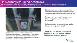 Если дипольная антенна находится
рядом с металлическим объектом, она
теряет свои всенаправленные свойства.
Теперь это – патч, работающий при
большом уровне многолучевых
искажений
Добавьте сюда металлические трубы.
Как это вообще работало?
Дипольные антенны, выглядывающие из
металлического ящика и находящиеся в окружении
металлических труб, становятся направленными
антеннами с многолучевым искажением. Это ведет к
увеличению повторных передач
Совет: ТД как лампа освещения
должна быть как можно ближе к
клиентам и видима для них
Не монтируйте ТД за потолком
Да, это делают все. И если случаются проблемы – их очень дорого поправить
 