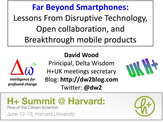 Far Beyond Smartphones:Lessons From Disruptive Technology, Open collaboration, andBreakthrough mobile products David Wood Principal, Delta Wisdom H+UK meetings secretary Blog: http://dw2blog.com Twitter: @dw2 intelligence for profound change 