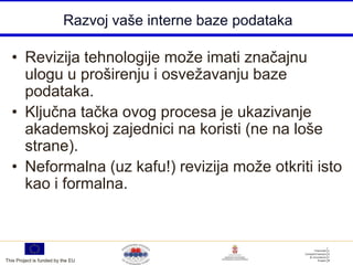 Razvoj vaše interne baze podataka

  • Revizija tehnologije može imati značajnu
    ulogu u proširenju i osvežavanju baze
    podataka.
  • Ključna tačka ovog procesa je ukazivanje
    akademskoj zajednici na koristi (ne na loše
    strane).
  • Neformalna (uz kafu!) revizija može otkriti isto
    kao i formalna.



This Project is funded by the EU
 