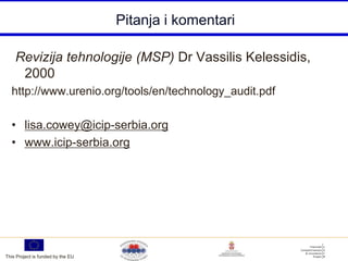 Pitanja i komentari

    Revizija tehnologije (MSP) Dr Vassilis Kelessidis,
     2000
  http://www.urenio.org/tools/en/technology_audit.pdf

  • lisa.cowey@icip-serbia.org
  • www.icip-serbia.org




This Project is funded by the EU
 