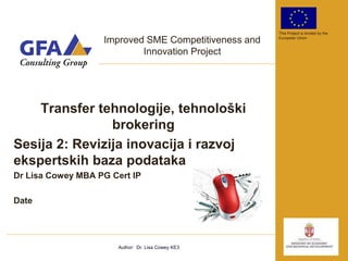 This Project is funded by the

                   Improved SME Competitiveness and   European Union


                           Innovation Project




    Transfer tehnologije, tehnološki
                brokering
Sesija 2: Revizija inovacija i razvoj
ekspertskih baza podataka
Dr Lisa Cowey MBA PG Cert IP

Date




                       Author: Dr. Lisa Cowey KE3
 