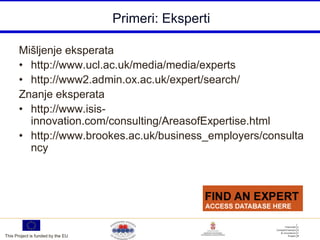 Primeri: Eksperti

       Mišljenje eksperata
       • http://www.ucl.ac.uk/media/media/experts
       • http://www2.admin.ox.ac.uk/expert/search/
       Znanje eksperata
       • http://www.isis-
         innovation.com/consulting/AreasofExpertise.html
       • http://www.brookes.ac.uk/business_employers/consulta
         ncy




This Project is funded by the EU
 