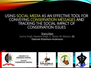 USING SOCIAL MEDIA AS AN EFFECTIVE TOOL FOR
CONVEYING CONSERVATION MESSAGES AND
TRACKING THE SOCIAL IMPACT OF
CONSERVATION ISSUES
Shana Mian
Surina Singh, Kaveera Singh, C. Panos, M. Maroun, Dr.
Deborah Robertson-Andersson
USING SOCIAL MEDIA AS AN EFFECTIVE TOOL FOR
CONVEYING CONSERVATION MESSAGES AND
TRACKING THE SOCIAL IMPACT OF
CONSERVATION ISSUES
 