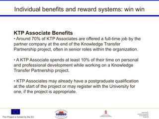 Individual benefits and reward systems: win win


           KTP Associate Benefits
           • Around 70% of KTP Associates are offered a full-time job by the
           partner company at the end of the Knowledge Transfer
           Partnership project, often in senior roles within the organization.

           • A KTP Associate spends at least 10% of their time on personal
           and professional development while working on a Knowledge
           Transfer Partnership project.

           • KTP Associates may already have a postgraduate qualification
           at the start of the project or may register with the University for
           one, if the project is appropriate.




This Project is funded by the EU
 